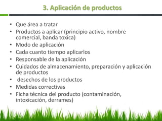 3. Aplicación de productos

• Que área a tratar
• Productos a aplicar (principio activo, nombre
  comercial, banda toxica)
• Modo de aplicación
• Cada cuanto tiempo aplicarlos
• Responsable de la aplicación
• Cuidados de almacenamiento, preparación y aplicación
  de productos
• desechos de los productos
• Medidas correctivas
• Ficha técnica del producto (contaminación,
  intoxicación, derrames)
 