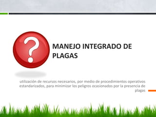 MANEJO INTEGRADO DE
                   PLAGAS


utilización de recursos necesarios, por medio de procedimientos operativos
estandarizados, para minimizar los peligros ocasionados por la presencia de
                                                                     plagas
 