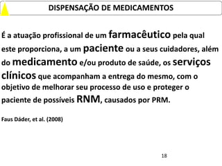 DISPENSAÇÃO DE MEDICAMENTOS


É a atuação profissional de um farmacêutico pela qual
este proporciona, a um paciente ou a seus cuidadores, além
do medicamento e/ou produto de saúde, os serviços
clínicos que acompanham a entrega do mesmo, com o
objetivo de melhorar seu processo de uso e proteger o
paciente de possíveis RNM, causados por PRM.

Faus Dáder, et al. (2008)




                                             18
 