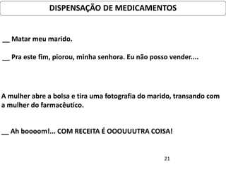 DISPENSAÇÃO DE MEDICAMENTOS


__ Matar meu marido.

__ Pra este fim, piorou, minha senhora. Eu não posso vender....




A mulher abre a bolsa e tira uma fotografia do marido, transando com
a mulher do farmacêutico.


__ Ah boooom!... COM RECEITA É OOOUUUTRA COISA!


                                                   21
 