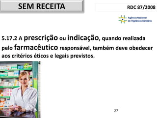 SEM RECEITA                            RDC 87/2008




5.17.2 A prescrição ou indicação, quando realizada
pelo farmacêutico responsável, também deve obedecer
aos critérios éticos e legais previstos.




                                       27
 