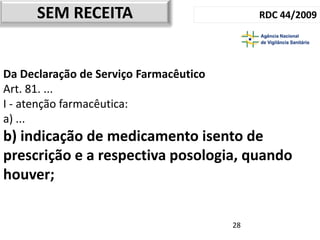SEM RECEITA                            RDC 44/2009




Da Declaração de Serviço Farmacêutico
Art. 81. ...
I - atenção farmacêutica:
a) ...
b) indicação de medicamento isento de
prescrição e a respectiva posologia, quando
houver;


                                        28
 