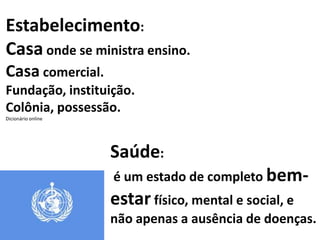 Estabelecimento:
Casa onde se ministra ensino.
Casa comercial.
Fundação, instituição.
Colônia, possessão.
Dicionário online




                    Saúde:
                    é um estado de completo bem-
                    estar físico, mental e social, e
                    não apenas a ausência de doenças.
 