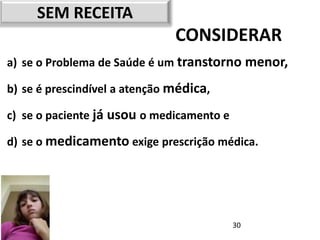 SEM RECEITA
                               CONSIDERAR
a) se o Problema de Saúde é um transtorno menor,

b) se é prescindível a atenção médica,

c) se o paciente já usou o medicamento e

d) se o medicamento exige prescrição médica.




                                           30
 