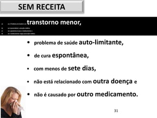 SEM RECEITA
a)   se o Problema de Saúde é um   transtorno menor,
b)   se é prescindível a atenção médica,
c)   se o paciente já usou o medicamento e
d)   se o medicamento exige prescrição médica.




                                   •         problema de saúde auto-limitante,

                                   •         de cura espontânea,

                                   • com menos de sete        dias,
                                   • não está relacionado com outra doença e

                                   •         não é causado por outro medicamento.

                                                                          31
 