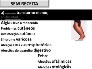 SEM RECEITA
a)    se o Problema de Saúde é um    transtorno menor,
b)   se é prescindível a atenção médica,
c)   se o paciente já usou o medicamento e
d)   se o medicamento exige prescrição médica.




Algias leve a moderada
Problemas cutâneos
Desinfecção cutânea
Síndrome varicosa                                                      www.dieta-certa.com




Afecções das vias respiratórias
Afecções do aparelho digestivo
                        Febre
                                                 Afecções oftálmicas
                                                                 32
                                                 Afecções otológicas
 