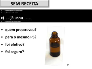 SEM RECEITA
a)   se o Problema de Saúde é um transtorno menor,
b)   se é prescindível a atenção médica,




c)    se o paciente   já usou                        o medicamento e

d)   se o medicamento exige prescrição médica.




• quem prescreveu?
• para o mesmo PS?
• foi efetivo?
• foi seguro?


                                                                       34
 