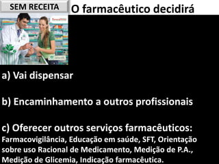SEM RECEITA     O farmacêutico decidirá




a) Vai dispensar

b) Encaminhamento a outros profissionais

c) Oferecer outros serviços farmacêuticos:
Farmacovigilância, Educação em saúde, SFT, Orientação
sobre uso Racional de Medicamento, Medição de P.A.,
                                           41
Medição de Glicemia, Indicação farmacêutica.
 