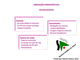 INDICAÇÃO FARMACÊUTICA

                              INCONVENIENTES




Paciente
- As vezes pode-se mascarar            Farmacéutico
  um PS que requer atenção             - Obrigação de assumir
  médica imediata.                        responsabilidades.
                                       - Imagem negativa ante um
                                         fracasso terapêutico

    Sistema de saúde
    - Pode-se aumentar
      os custos no caso de não
      resolução do PS pelo
      farmacêutico




                                           Citado por Martín Calero, 2012
 