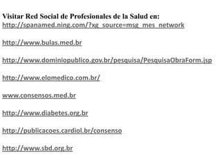 Visitar Red Social de Profesionales de la Salud en:
http://spanamed.ning.com/?xg_source=msg_mes_network

http://www.bulas.med.br

http://www.dominiopublico.gov.br/pesquisa/PesquisaObraForm.jsp

http://www.elomedico.com.br/

www.consensos.med.br

http://www.diabetes.org.br

http://publicacoes.cardiol.br/consenso

http://www.sbd.org.br
 