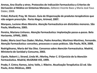 Arenas, Ana Ocaña y otros. Protocolos de Indicación Farmacéutica y Criterios de
Derivación al Médico en Síntomas Menores. Editores Vicente Baos y María José Faus
Dáder, 2008.
Finkel, Richard; Pray, W. Steven. Guia de Dispensação de produtos terapêuticos que
não exigem prescrição. Porto Alegre, Artmed, 2007.
Marques, Luciene Alves Moreira. Atenção Farmacêutica em distúrbios menores. São
Paulo, Medfarma, 2005.
Pereira, Mariana Linhares. Atenção Farmacêutica: implantação passo-a-passo. Belo
Horizonte, UFMG, 2005.
Dader, Maria José Faus Dader; Muñoz, Pedro Amariles; Martínez-Martínez, Fernando.
Atenção Farmacêutica: conceitos, processos e casos práticos. São Paulo, RCN, 2008.
Rodrigálvarez, María del Vaz Diez. Consenso sobre Atención Farmacéutica. Madrid,
Ministerio de Sanidad y Consumo, 2002.
Cipole, Robert J.; Strand, Linda M.; Morley, Peter C. El Ejercicio de la Atención
Farmacéutica. Madrid, McGRAW-Hill, 1999.
Prado, F. Cintra; Ramos, Jairo; Valle, J. Ribeiro. Atualização Terapêutica 22 ed. São
Paulo, Artes Médicas, 2005
 