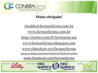 Congresso Brasileiro do Varejo Farmacêutico
                       São Paulo, 06 e 07 de Julho de 2012



                                                  Muito obrigado!

                               rinaldo@farmaefarma.com.br
                                   www.farmaefarma.com.br
                          http://twitter.com/#!/farmaefarma
                            www.farmaefarma.blogspot.com
                           www.slideshare.net/farmaefarma
                         www.youtube.com/user/mktfarma?feature=mhee
                              www.facebook.com/farmaefarma
Patrocínio Ouro:                 Patrocínio Diamante:               Realização:
 