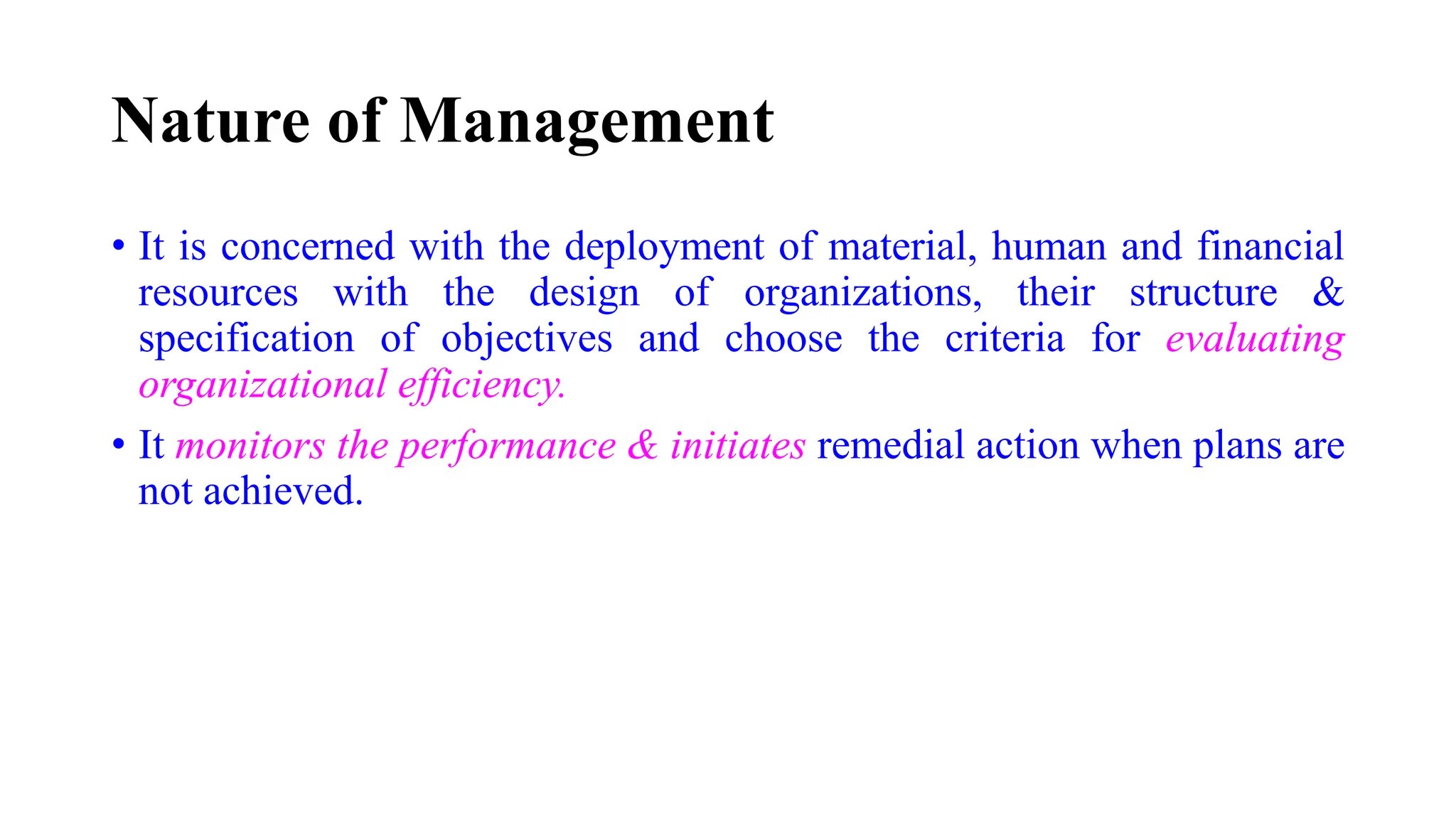 Nature of Management
• It is concerned with the deployment of material, human and financial
resources with the design of organizations, their structure &
specification of objectives and choose the criteria for evaluating
organizational efficiency.
• It monitors the performance & initiates remedial action when plans are
not achieved.
 
