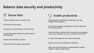 Balance data security and productivity
Enforce conditional access to sensitive data
DLP actions to block sharing
Encrypt files and emails based on sensitivity label
Prevent data leakage through DLP policies based on
sensitivity label
Business data separation on devices
Secure email with encryption & permissions
Manually apply sensitivity label consistently across apps
applications and endpoints
Show recommendations and tooltips for sensitivity labels with
auto-labeling and DLP
Visual markings to indicate sensitive documents across apps and
services (e.g. watermark, lock icons, sensitivity column in SPO)
Co-author and collaborate with sensitive documents
Enable searching of encrypted files in SharePoint
Allow users to open and share encrypted pdf files in Edge in
addition to Adobe Acrobat Reader
 