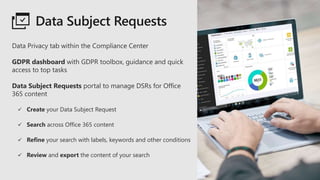 Data Subject Requests
Data Privacy tab within the Compliance Center
GDPR dashboard with GDPR toolbox, guidance and quick
access to top tasks
Data Subject Requests portal to manage DSRs for Office
365 content
 Create your Data Subject Request
 Search across Office 365 content
 Refine your search with labels, keywords and other conditions
 Review and export the content of your search
 