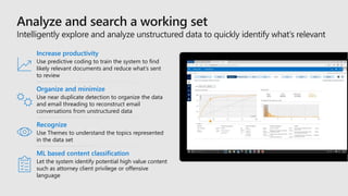 Organize and minimize
Use near duplicate detection to organize the data
and email threading to reconstruct email
conversations from unstructured data
Increase productivity
Use predictive coding to train the system to find
likely relevant documents and reduce what’s sent
to review
Recognize
Use Themes to understand the topics represented
in the data set
ML based content classification
Let the system identify potential high value content
such as attorney client privilege or offensive
language
 