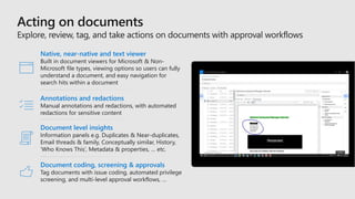 Native, near-native and text viewer
Built in document viewers for Microsoft & Non-
Microsoft file types, viewing options so users can fully
understand a document, and easy navigation for
search hits within a document
Annotations and redactions
Manual annotations and redactions, with automated
redactions for sensitive content
Document level insights
Information panels e.g. Duplicates & Near-duplicates,
Email threads & family, Conceptually similar, History,
‘Who Knows This’, Metadata & properties, … etc.
Document coding, screening & approvals
Tag documents with issue coding, automated privilege
screening, and multi-level approval workflows, …
 