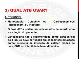 3) QUAL ATB USAR?
ALTO RISCO:
• Monoterapia: Cefepime ou Carbapenemicos
(Meropenem) ou Pipetazo.
• Outros ATBs podem ser adicionados de acordo com
a evolução do paciente.
• Vancomicina não é recomendada como parte inicial
do TTO. Só deve ser usada em específicas situações
como: suspeita de infecção de cateter, lesões de
pele, PNM ou intabilidade hemodinâmica.
 