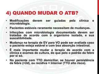 4) QUANDO MUDAR O ATB?
• Modificações devem ser guiadas pela clínica e
microbiologia.
• Pacientes estáveis raramente necessitam de mudanças.
• Infecções com microbiologia documentada devem ser
tratadas de acordo com o organismo isolado, e sua
suscetibilidade.
• Mudança na terapia de EV para VO pode ser avaliada caso
o paciente esteja estável e com boa absorção intestinal.
• É mais importante mudar a terapia de acordo com a
clínica e exames de cultura, do que pelo o padrão da febre
por si só.
• No paciente com TTO domiciliar, se houver persistência
da febre (>2d), ou recidiva = Internar (TTO alto risco).
 