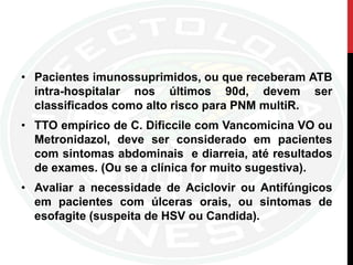 • Pacientes imunossuprimidos, ou que receberam ATB
intra-hospitalar nos últimos 90d, devem ser
classificados como alto risco para PNM multiR.
• TTO empírico de C. Dificcile com Vancomicina VO ou
Metronidazol, deve ser considerado em pacientes
com sintomas abdominais e diarreia, até resultados
de exames. (Ou se a clínica for muito sugestiva).
• Avaliar a necessidade de Aciclovir ou Antifúngicos
em pacientes com úlceras orais, ou sintomas de
esofagite (suspeita de HSV ou Candida).
 