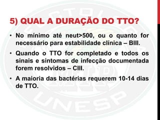 5) QUAL A DURAÇÃO DO TTO?
• No mínimo até neut>500, ou o quanto for
necessário para estabilidade clínica – BIII.
• Quando o TTO for completado e todos os
sinais e sintomas de infecção documentada
forem resolvidos – CIII.
• A maioria das bactérias requerem 10-14 dias
de TTO.
 