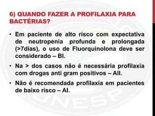 6) QUANDO FAZER A PROFILAXIA PARA
BACTÉRIAS?
• Em paciente de alto risco com expectativa
de neutropenia profunda e prolongada
(>7dias), o uso de Fluorquinolona deve ser
considerado – BI.
• Na > dos casos não é necessária profilaxia
com drogas anti gram positivos – AII.
• Não é recomendada profilaxia em pacientes
de baixo risco – AI.
 