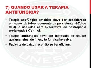 7) QUANDO USAR A TERAPIA
ANTIFÚNGICA?
• Terapia antifúngica empírica deve ser considerada
em casos de febre recorrente ou persistente (4-7d de
ATB), e naqueles com expectativa de neutropenia
prolongada (>7d) – AI.
• Terapia antifúngica deve ser instituída se houver
qualquer sinal de infecção fungica invasiva.
• Paciente de baixo risco não se beneficiam.
 