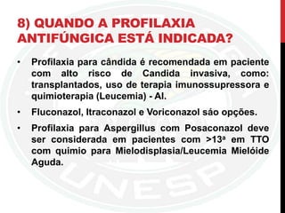 8) QUANDO A PROFILAXIA
ANTIFÚNGICA ESTÁ INDICADA?
• Profilaxia para cândida é recomendada em paciente
com alto risco de Candida invasiva, como:
transplantados, uso de terapia imunossupressora e
quimioterapia (Leucemia) - AI.
• Fluconazol, Itraconazol e Voriconazol sáo opções.
• Profilaxia para Aspergillus com Posaconazol deve
ser considerada em pacientes com >13a em TTO
com quimio para Mielodisplasia/Leucemia Mielóide
Aguda.
 
