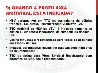 9) QUANDO A PROFILAXIA
ANTIVIRAL ESTÁ INDICADA?
• HSV soropositivo em TTO de transplante de células
tronco ou Leucemia, devem receber Aciclovir – AI.
• TTO Antiviral de HSV ou VZV é indicado somente se
clinica ou evidencia laboratorial de atividade da doença –
CIII.
• Vacina Influenza é recomendada para todos os pacientes
em TTO de Cancer.
• Infcções por Influenza devem ser tratadas com Inibidores
da Neuraminidase.
• TTO de rotina para Virus Sincicial Respiratorio com
sintomas de IVAS não é recomendado.
 