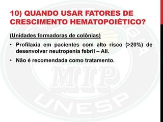 10) QUANDO USAR FATORES DE
CRESCIMENTO HEMATOPOIÉTICO?
(Unidades formadoras de colônias)
• Profilaxia em pacientes com alto risco (>20%) de
desenvolver neutropenia febril – AII.
• Não é recomendada como tratamento.
 
