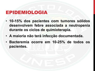 EPIDEMIOLOGIA
• 10-15% dos pacientes com tumores sólidos
desenvolvem febre associada a neutropenia
durante os ciclos de quimioterapia.
• A maioria não terá infecção documentada.
• Bacteremia ocorre em 10-25% de todos os
pacientes.
 