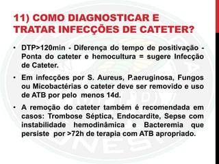 11) COMO DIAGNOSTICAR E
TRATAR INFECÇÕES DE CATETER?
• DTP>120min - Diferença do tempo de positivação -
Ponta do cateter e hemocultura = sugere Infecção
de Cateter.
• Em infecções por S. Aureus, P.aeruginosa, Fungos
ou Micobactérias o cateter deve ser removido e uso
de ATB por pelo menos 14d.
• A remoção do cateter também é recomendada em
casos: Trombose Séptica, Endocardite, Sepse com
instabilidade hemodinâmica e Bacteremia que
persiste por >72h de terapia com ATB apropriado.
 