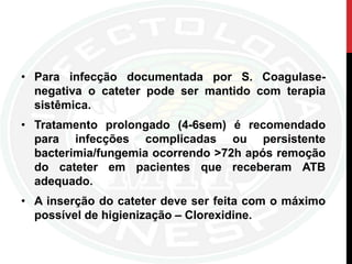 • Para infecção documentada por S. Coagulase-
negativa o cateter pode ser mantido com terapia
sistêmica.
• Tratamento prolongado (4-6sem) é recomendado
para infecções complicadas ou persistente
bacterimia/fungemia ocorrendo >72h após remoção
do cateter em pacientes que receberam ATB
adequado.
• A inserção do cateter deve ser feita com o máximo
possível de higienização – Clorexidine.
 
