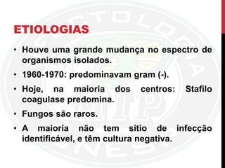 ETIOLOGIAS
• Houve uma grande mudança no espectro de
organismos isolados.
• 1960-1970: predominavam gram (-).
• Hoje, na maioria dos centros: Stafilo
coagulase predomina.
• Fungos são raros.
• A maioria não tem sítio de infecção
identificável, e têm cultura negativa.
 
