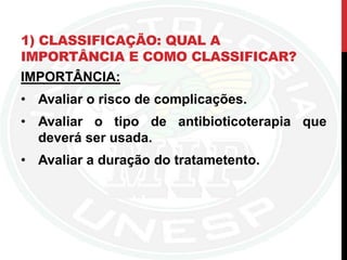 1) CLASSIFICAÇÃO: QUAL A
IMPORTÂNCIA E COMO CLASSIFICAR?
IMPORTÂNCIA:
• Avaliar o risco de complicações.
• Avaliar o tipo de antibioticoterapia que
deverá ser usada.
• Avaliar a duração do tratametento.
 