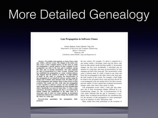 Late Propagation in Software Clones
Liliane Barbour, Foutse Khomh, Ying Zou
Department of Electrical and Computer Engineering
Queen’s University
Kingston, ON
{l.barbour, foutse.khomh, ying.zou}@queensu.ca
Abstract—Two similar code segments, or clones, form a clone
pair within a software system. The changes to the clones over
time create a clone evolution history. In this work we study
late propagation, a speciﬁc pattern of clone evolution. In late
propagation, one clone in the clone pair is modiﬁed, causing
the clone pair to become inconsistent. The code segments
are then re-synchronized in a later revision. Existing work
has established late propagation as a clone evolution pattern,
and suggests that the pattern is related to a high number
of faults. In this study we examine the characteristics of
late propagation in two long-lived software systems using the
Simian and CCFinder clone detection tools. We deﬁne 8 types
of late propagation and compare them to other forms of clone
evolution. Our results not only verify that late propagation
is more harmful to software systems, but also establish that
some speciﬁc cases of late propagations are more harmful than
others. Speciﬁcally, two cases are most risky: (1) when a clone
experiences inconsistent changes and then a re-synchronizing
change without any modiﬁcation to the other clone in a
clone pair; and (2) when two clones undergo an inconsistent
modiﬁcation followed by a consistent change that modiﬁes both
the clones in a clone pair.
Keywords-clone genealogies; late propagation; fault-
proneness.
I. INTRODUCTION
A code segment is labeled as a code clone if it is identical
or highly similar to another code segment. Similar code
segments form a clone pair. Clone pairs can be introduced
into systems deliberately (e.g., “copy and paste” actions)
or inadvertently by a developer during development and
the new context. For example, if a driver is required for a
new printer model, a developer could copy the driver code
from an older printer model and then modify it. Inconsistent
changes can also occur accidentally. A developer may be
unaware of a clone pair, and cause an inconsistency by only
changing one half of the clone pair. This inconsistency could
cause a software fault. If a fault is found in one clone and
ﬁxed, but not propagated to the other clone in the clone pair,
the fault remains in the system. For example, a fault might
be found in the old printer driver code and ﬁxed, but the ﬁx
is not propagated to the new printer driver. For these reasons,
previous studies [1] have argued that accidental inconsistent
changes make code clones more prone to faults.
Late propagation occurs when a clone pair that under-
goes one or more inconsistent changes followed by a re-
synchronizing change [2]. The re-synchronization of the
code clones indicates that the gap in consistency is acci-
dental. Since accidental inconsistencies are considered risky
[3], the presence of late propagation in clone genealogies
can be an indicator of risky, fault-prone code.
Many studies have been performed on the evolution of
clones. A few (e.g., [2], [3]) have studied late propagation,
and indicated that late propagation genealogies are more
fault-prone than other clone genealogies. Thummalapenta et
al. began the initial work in examining the characteristics of
late propagation. The authors measured the delay between
an inconsistent change and a re-synchronizing change and
related the delay to software faults. In our work, we examine
More Detailed Genealogy
 