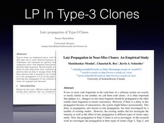 LP In Type-3 Clones
Late propagation of Type-3 Clones
Saman Bazrafshan
Universit¨at Bremen
saman.bazrafshan@informatik.uni-bremen.de
Abstract
Type-3 clones are duplicated source code fragments
that span two or more identical sequences of tokens
(whitespace and comments are ignored) that form a
contiguous source code fragment interrupted by non-
identical token sequences. Several studies on the evo-
lution of code clones have been conducted to detect
patterns that can help to manage clones [3,6]. One of
those patterns that is assumed to be of special inter-
est is late propagation [1,2,4]. In this paper, ways of
detecting late propagation in the evolution of type-3
clones are proposed and discussed.
1 Introduction
During the last years, di↵erent studies focused on de-
tecting clone patterns that are considered to have
a negative impact on code quality and therefore on
maintainability of software. Missing or inconsistent
propagation of changes to clones is identiﬁed as one
pattern that may introduce new defects or prevent the
removal of existing ones. To ﬁnd these clone patterns
and enable clone management, a series of tools have
been introduced—including clone detectors and clone
genealogy extractors. Clones reported by a clone de-
tector are generally distinguished according to their
level of similarity. Clones that are identical except for
comments and whitespaces are called type-1 clones.
Type-2 clones extend type-1 clones by tolerating dif-
intentionally changed inconsistently [1,2,4].
2 Late Propagation of Near-Miss
Clones
The deﬁnition of a late propagation regarding identi-
cal clones is straightforward: an inconsistent modiﬁca-
tion of an identical clone causing the fragments to be
non-identical until another inconsistent change to the
fragments makes them identical again. However, the
deﬁnition is not suitable for near-miss clones because
they are not completely identical–changes between the
identical and the non-identical parts have to be dif-
ferentiated. The challenging question that arises from
this fact is:
What are the essential characteristics of a
change that makes an inconsistent change to
a near-miss clone consistent at a later point
of time?
One way to deﬁne the late propagation pattern for
near-miss clones is to focus exclusively on the identical
parts of a clone disregarding the gaps as the gaps are
already not common between the cloned fragments.
In this case, we would regard a near-miss clone to
be changed consistently if the identical parts undergo
the same modiﬁcations and continue to be identical–
analogously to the deﬁnition of a late propagation of
identical clones. Hence, to recognize an inconsistent
ECEASST
Late Propagation in Near-Miss Clones: An Empirical Study
Manishankar Mondal1, Chanchal K. Roy2, Kevin A. Schneider3
1 mshankar.mondal@usask.ca, https://homepage.usask.ca/⇠mam815/
2 croy@cs.usask.ca, http://www.cs.usask.ca/⇠croy/
3 kevin.schneider@usask.ca, http://www.cs.usask.ca/⇠kas/
University of Saskatchewan, Canada
Abstract:
If two or more code fragments in the code-base of a software system are exactly
or nearly similar to one another, we call them code clones. It is often important
that updates (i.e., changes) in one clone fragment should be propagated to the other
similar clone fragments to ensure consistency. However, if there is a delay in this
propagation because of unawareness, the system might behave inconsistently. This
delay in propagation, also known as late propagation, has been investigated by a
number of existing studies. However, the existing studies did not investigate the
intensity as well as the effect of late propagation in different types of clones sepa-
rately. Also, late propagation in Type 3 clones is yet to investigate. In this research
work we investigate late propagation in three types of clones (Type 1, Type 2, and
 