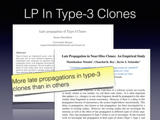 LP In Type-3 Clones
Late propagation of Type-3 Clones
Saman Bazrafshan
Universit¨at Bremen
saman.bazrafshan@informatik.uni-bremen.de
Abstract
Type-3 clones are duplicated source code fragments
that span two or more identical sequences of tokens
(whitespace and comments are ignored) that form a
contiguous source code fragment interrupted by non-
identical token sequences. Several studies on the evo-
lution of code clones have been conducted to detect
patterns that can help to manage clones [3,6]. One of
those patterns that is assumed to be of special inter-
est is late propagation [1,2,4]. In this paper, ways of
detecting late propagation in the evolution of type-3
clones are proposed and discussed.
1 Introduction
During the last years, di↵erent studies focused on de-
tecting clone patterns that are considered to have
a negative impact on code quality and therefore on
maintainability of software. Missing or inconsistent
propagation of changes to clones is identiﬁed as one
pattern that may introduce new defects or prevent the
removal of existing ones. To ﬁnd these clone patterns
and enable clone management, a series of tools have
been introduced—including clone detectors and clone
genealogy extractors. Clones reported by a clone de-
tector are generally distinguished according to their
level of similarity. Clones that are identical except for
comments and whitespaces are called type-1 clones.
Type-2 clones extend type-1 clones by tolerating dif-
intentionally changed inconsistently [1,2,4].
2 Late Propagation of Near-Miss
Clones
The deﬁnition of a late propagation regarding identi-
cal clones is straightforward: an inconsistent modiﬁca-
tion of an identical clone causing the fragments to be
non-identical until another inconsistent change to the
fragments makes them identical again. However, the
deﬁnition is not suitable for near-miss clones because
they are not completely identical–changes between the
identical and the non-identical parts have to be dif-
ferentiated. The challenging question that arises from
this fact is:
What are the essential characteristics of a
change that makes an inconsistent change to
a near-miss clone consistent at a later point
of time?
One way to deﬁne the late propagation pattern for
near-miss clones is to focus exclusively on the identical
parts of a clone disregarding the gaps as the gaps are
already not common between the cloned fragments.
In this case, we would regard a near-miss clone to
be changed consistently if the identical parts undergo
the same modiﬁcations and continue to be identical–
analogously to the deﬁnition of a late propagation of
identical clones. Hence, to recognize an inconsistent
ECEASST
Late Propagation in Near-Miss Clones: An Empirical Study
Manishankar Mondal1, Chanchal K. Roy2, Kevin A. Schneider3
1 mshankar.mondal@usask.ca, https://homepage.usask.ca/⇠mam815/
2 croy@cs.usask.ca, http://www.cs.usask.ca/⇠croy/
3 kevin.schneider@usask.ca, http://www.cs.usask.ca/⇠kas/
University of Saskatchewan, Canada
Abstract:
If two or more code fragments in the code-base of a software system are exactly
or nearly similar to one another, we call them code clones. It is often important
that updates (i.e., changes) in one clone fragment should be propagated to the other
similar clone fragments to ensure consistency. However, if there is a delay in this
propagation because of unawareness, the system might behave inconsistently. This
delay in propagation, also known as late propagation, has been investigated by a
number of existing studies. However, the existing studies did not investigate the
intensity as well as the effect of late propagation in different types of clones sepa-
rately. Also, late propagation in Type 3 clones is yet to investigate. In this research
work we investigate late propagation in three types of clones (Type 1, Type 2, and
More late propagations in type-3
clones than in others
 