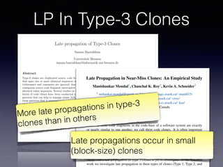 LP In Type-3 Clones
Late propagation of Type-3 Clones
Saman Bazrafshan
Universit¨at Bremen
saman.bazrafshan@informatik.uni-bremen.de
Abstract
Type-3 clones are duplicated source code fragments
that span two or more identical sequences of tokens
(whitespace and comments are ignored) that form a
contiguous source code fragment interrupted by non-
identical token sequences. Several studies on the evo-
lution of code clones have been conducted to detect
patterns that can help to manage clones [3,6]. One of
those patterns that is assumed to be of special inter-
est is late propagation [1,2,4]. In this paper, ways of
detecting late propagation in the evolution of type-3
clones are proposed and discussed.
1 Introduction
During the last years, di↵erent studies focused on de-
tecting clone patterns that are considered to have
a negative impact on code quality and therefore on
maintainability of software. Missing or inconsistent
propagation of changes to clones is identiﬁed as one
pattern that may introduce new defects or prevent the
removal of existing ones. To ﬁnd these clone patterns
and enable clone management, a series of tools have
been introduced—including clone detectors and clone
genealogy extractors. Clones reported by a clone de-
tector are generally distinguished according to their
level of similarity. Clones that are identical except for
comments and whitespaces are called type-1 clones.
Type-2 clones extend type-1 clones by tolerating dif-
intentionally changed inconsistently [1,2,4].
2 Late Propagation of Near-Miss
Clones
The deﬁnition of a late propagation regarding identi-
cal clones is straightforward: an inconsistent modiﬁca-
tion of an identical clone causing the fragments to be
non-identical until another inconsistent change to the
fragments makes them identical again. However, the
deﬁnition is not suitable for near-miss clones because
they are not completely identical–changes between the
identical and the non-identical parts have to be dif-
ferentiated. The challenging question that arises from
this fact is:
What are the essential characteristics of a
change that makes an inconsistent change to
a near-miss clone consistent at a later point
of time?
One way to deﬁne the late propagation pattern for
near-miss clones is to focus exclusively on the identical
parts of a clone disregarding the gaps as the gaps are
already not common between the cloned fragments.
In this case, we would regard a near-miss clone to
be changed consistently if the identical parts undergo
the same modiﬁcations and continue to be identical–
analogously to the deﬁnition of a late propagation of
identical clones. Hence, to recognize an inconsistent
ECEASST
Late Propagation in Near-Miss Clones: An Empirical Study
Manishankar Mondal1, Chanchal K. Roy2, Kevin A. Schneider3
1 mshankar.mondal@usask.ca, https://homepage.usask.ca/⇠mam815/
2 croy@cs.usask.ca, http://www.cs.usask.ca/⇠croy/
3 kevin.schneider@usask.ca, http://www.cs.usask.ca/⇠kas/
University of Saskatchewan, Canada
Abstract:
If two or more code fragments in the code-base of a software system are exactly
or nearly similar to one another, we call them code clones. It is often important
that updates (i.e., changes) in one clone fragment should be propagated to the other
similar clone fragments to ensure consistency. However, if there is a delay in this
propagation because of unawareness, the system might behave inconsistently. This
delay in propagation, also known as late propagation, has been investigated by a
number of existing studies. However, the existing studies did not investigate the
intensity as well as the effect of late propagation in different types of clones sepa-
rately. Also, late propagation in Type 3 clones is yet to investigate. In this research
work we investigate late propagation in three types of clones (Type 1, Type 2, and
More late propagations in type-3
clones than in others
Late propagations occur in small
(block-size) clones
 