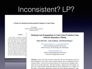 A Study of Consistent and Inconsistent Changes to Code Clones
Jens Krinke
FernUniversit¨at in Hagen, Germany
krinke@acm.org
Abstract
Code Cloning is regarded as a threat to software main-
tenance, because it is generally assumed that a change to
a code clone usually has to be applied to the other clones
of the clone group as well. However, there exists little
empirical data that supports this assumption. This paper
presents a study on the changes applied to code clones in
open source software systems based on the changes between
versions of the system. It is analyzed if changes to code
clones are consistent to all code clones of a clone group or
not. The results show that usually half of the changes to
code clone groups are inconsistent changes. Moreover, the
study observes that when there are inconsistent changes to
a code clone group in a near version, it is rarely the case
that there are additional changes in later versions such that
the code clone group then has only consistent changes.
1 Introduction
Duplicated code is common in all kind of software sys-
tems. Although cut-copy-paste (-and-adapt) techniques are
considered bad practice, every programmer uses them.
Since these practices involve both duplication and mod-
iﬁcation, they are collectively called code cloning. While
the duplicated code is called a code clone. A clone group
whether or not the above mentioned problems are relevant
in practice. Kim et al. [15] investigated the evolution of
code clones and provided a classiﬁcation for evolving code
clones. Their work already showed that during the evolution
of the code clones, consistent changes to the code clones
of a group are fewer than anticipated. Aversano et al. [4]
did a similar study and they state “that the majority of clone
classes is always maintained consistently.” Geiger et al. [10]
studied the relation of code clone groups and change cou-
plings (ﬁles which are committed at the same time, by the
same author, and with the same modiﬁcation description),
but could not ﬁnd a (strong) relation. Therefore, this work
will present an empirical study that veriﬁes the following
hypothesis:
During the evolution of a system, code clones of
a clone group are changed consistently.
Of course, a system may contain bugs where a change
has been applied to some code clones, but has been forgot-
ten for other code clones of the clone group. For stable
systems it can be assumed that such bugs will be resolved
at a later time. This results in a second hypothesis:
During the evolution of a system, if code clones
of a clone group are not changed consistently, the
missing changes will appear in a later version.
ECEASST
Studying Late Propagations in Code Clone Evolution Using
Software Repository Mining
Hsiao Hui Mui1, Andy Zaidman1 and Martin Pinzger1
1 hsiaomui@gmail.com, a.e.zaidman@tudelft.nl
Software Engineering Research Group
Delft University of Technology, the Netherlands
2 martin.pinzger@aau.at
Software Engineering Research Group
University of Klagenfurt, Austria
Abstract: In the code clone evolution community, the Late Propagation (LP) has
been identiﬁed as one of the clone evolution patterns that can potentially lead to
software defects. An LP occurs when instances of a clone pair are changed consis-
tently, but not at the same time. The clone instance, which receives the update at a
later time, might exhibit unintended behavior if the modiﬁcation was a bugﬁx. In
this paper, we present an approach to extract LPs from software repositories. Sub-
Inconsistent? LP?
 