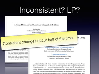 A Study of Consistent and Inconsistent Changes to Code Clones
Jens Krinke
FernUniversit¨at in Hagen, Germany
krinke@acm.org
Abstract
Code Cloning is regarded as a threat to software main-
tenance, because it is generally assumed that a change to
a code clone usually has to be applied to the other clones
of the clone group as well. However, there exists little
empirical data that supports this assumption. This paper
presents a study on the changes applied to code clones in
open source software systems based on the changes between
versions of the system. It is analyzed if changes to code
clones are consistent to all code clones of a clone group or
not. The results show that usually half of the changes to
code clone groups are inconsistent changes. Moreover, the
study observes that when there are inconsistent changes to
a code clone group in a near version, it is rarely the case
that there are additional changes in later versions such that
the code clone group then has only consistent changes.
1 Introduction
Duplicated code is common in all kind of software sys-
tems. Although cut-copy-paste (-and-adapt) techniques are
considered bad practice, every programmer uses them.
Since these practices involve both duplication and mod-
iﬁcation, they are collectively called code cloning. While
the duplicated code is called a code clone. A clone group
whether or not the above mentioned problems are relevant
in practice. Kim et al. [15] investigated the evolution of
code clones and provided a classiﬁcation for evolving code
clones. Their work already showed that during the evolution
of the code clones, consistent changes to the code clones
of a group are fewer than anticipated. Aversano et al. [4]
did a similar study and they state “that the majority of clone
classes is always maintained consistently.” Geiger et al. [10]
studied the relation of code clone groups and change cou-
plings (ﬁles which are committed at the same time, by the
same author, and with the same modiﬁcation description),
but could not ﬁnd a (strong) relation. Therefore, this work
will present an empirical study that veriﬁes the following
hypothesis:
During the evolution of a system, code clones of
a clone group are changed consistently.
Of course, a system may contain bugs where a change
has been applied to some code clones, but has been forgot-
ten for other code clones of the clone group. For stable
systems it can be assumed that such bugs will be resolved
at a later time. This results in a second hypothesis:
During the evolution of a system, if code clones
of a clone group are not changed consistently, the
missing changes will appear in a later version.
ECEASST
Studying Late Propagations in Code Clone Evolution Using
Software Repository Mining
Hsiao Hui Mui1, Andy Zaidman1 and Martin Pinzger1
1 hsiaomui@gmail.com, a.e.zaidman@tudelft.nl
Software Engineering Research Group
Delft University of Technology, the Netherlands
2 martin.pinzger@aau.at
Software Engineering Research Group
University of Klagenfurt, Austria
Abstract: In the code clone evolution community, the Late Propagation (LP) has
been identiﬁed as one of the clone evolution patterns that can potentially lead to
software defects. An LP occurs when instances of a clone pair are changed consis-
tently, but not at the same time. The clone instance, which receives the update at a
later time, might exhibit unintended behavior if the modiﬁcation was a bugﬁx. In
this paper, we present an approach to extract LPs from software repositories. Sub-
Consistent changes occur half of the time
Inconsistent? LP?
 