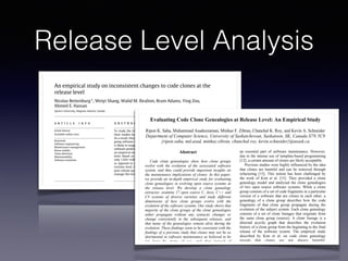 Release Level Analysis
Science of Computer Programming ( ) –
Contents lists available at ScienceDirect
Science of Computer Programming
journal homepage: www.elsevier.com/locate/scico
An empirical study on inconsistent changes to code clones at the
release level
Nicolas Bettenburg⇤
, Weiyi Shang, Walid M. Ibrahim, Bram Adams, Ying Zou,
Ahmed E. Hassan
Queen’s University, Kingston, Ontario, Canada
a r t i c l e i n f o
Article history:
Available online xxxx
Keywords:
Software engineering
Maintenance management
Reuse models
Clone detection
Maintainability
Software evolution
a b s t r a c t
To study the impact of code clones on software quality, researchers typically carry out
their studies based on fine-grained analysis of inconsistent changes at the revision level.
As a result, they capture much of the chaotic and experimental nature inherent in any on-
going software development process. Analyzing highly fluctuating and short-lived clones
is likely to exaggerate the ill effects of inconsistent changes on the quality of the released
software product, as perceived by the end user. To gain a broader perspective, we perform
an empirical study on the effect of inconsistent changes on software quality at the release
level. Based on a case study on three open source software systems, we observe that
only 1.02%–4.00% of all clone genealogies introduce software defects at the release level,
as opposed to the substantially higher percentages reported by previous studies at the
revision level. Our findings suggest that clones do not have a significant impact on the
post-release quality of the studied systems, and that the developers are able to effectively
manage the evolution of cloned code.
© 2010 Elsevier B.V. All rights reserved.
1. Introduction
Code clones are the source of heated debates among software maintenance researchers. Developers typically clone (copy)
existing pieces of code in order to jumpstart the development of a new feature, or to reuse robust parts of the source code
for new development. However, unless a clone is reused as is, developers quickly lose track of the link between the clone
and the cloned piece of code, especially after some local modifications. Losing the links between clones increases the risk
of inconsistent changes. These are code changes that are applied to only one clone, whereas they should propagate to all
clones, such as defect fixing changes.
There is no consensus on whether the positive traits of cloning, such as effective reuse, outweigh its drawbacks, such as
increased risk of deteriorated software quality. Many researchers consider clones to be harmful [3,6,14,21,22,27,36], due to
the belief that inconsistent changes increase both maintenance effort and the likelihood of introducing defects. Yet, other
researchers do not find empirical evidence of harm [39,47], or even establish cloning as a valuable software engineering
method to overcome language limitations or to specialize common parts of the code [10,24–26]. It is not yet clear which of
these two visions prevails, or whether the right vision depends on the software system at hand [15,43,47].
Empirical studies on code clones almost exclusively focus on the impact of cloning on developers, such as the developers’
ability to keep track of all related clones in a clone group and their ability to consistently propagate changes to all clones.
Many studies analyze inconsistent changes to clones and the general evolution (genealogy) of clone groups across very small
Evaluating Code Clone Genealogies at Release Level: An Empirical Study
Ripon K. Saha, Muhammad Asaduzzaman, Minhaz F. Zibran, Chanchal K. Roy, and Kevin A. Schneider
Department of Computer Science, University of Saskatchewan, Saskatoon, SK, Canada S7N 5C9
{ripon.saha, md.asad, minhaz.zibran, chanchal.roy, kevin.schneider}@usask.ca
Abstract
Code clone genealogies show how clone groups
evolve with the evolution of the associated software
system, and thus could provide important insights on
the maintenance implications of clones. In this paper,
we provide an in-depth empirical study for evaluating
clone genealogies in evolving open source systems at
the release level. We develop a clone genealogy
extractor, examine 17 open source C, Java, C++ and
C# systems of diverse varieties and study different
dimensions of how clone groups evolve with the
evolution of the software systems. Our study shows that
majority of the clone groups of the clone genealogies
either propagate without any syntactic changes or
change consistently in the subsequent releases, and
that many of the genealogies remain alive during the
evolution. These findings seem to be consistent with the
findings of a previous study that clones may not be as
detrimental in software maintenance as believed to be
(at least by many of us), and that instead of
aggressively refactoring clones, we should possibly
focus on tracking and managing clones during the
evolution of software systems.
an essential part of software maintenance. However,
due to the intense use of template-based programming
[12], a certain amount of clones are likely acceptable.
Previous studies were highly influenced by the idea
that clones are harmful and can be removed through
refactoring [15]. This notion has been challenged by
the work of Kim et al. [15]. They provided a clone
genealogy model and analyzed the clone genealogies
of two open source software systems. While a clone
group consists of a set of code fragments in a particular
version of a software that are clones to each other, a
genealogy of a clone group describes how the code
fragments of that clone group propagate during the
evolution of the subject system. Each clone genealogy
consists of a set of clone lineages that originate from
the same clone group (source). A clone lineage is a
directed acyclic graph that describes the evolution
history of a clone group from the beginning to the final
release of the software system. The empirical study
described by Kim et al. on code clone genealogy
reveals that clones are not always harmful.
Programmers intentionally practice code cloning to
achieve certain benefits [12, 13]. During the
development of a software system, many clones are
short lived. Refactoring them aggressively can
 