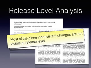 Release Level Analysis
Science of Computer Programming ( ) –
Contents lists available at ScienceDirect
Science of Computer Programming
journal homepage: www.elsevier.com/locate/scico
An empirical study on inconsistent changes to code clones at the
release level
Nicolas Bettenburg⇤
, Weiyi Shang, Walid M. Ibrahim, Bram Adams, Ying Zou,
Ahmed E. Hassan
Queen’s University, Kingston, Ontario, Canada
a r t i c l e i n f o
Article history:
Available online xxxx
Keywords:
Software engineering
Maintenance management
Reuse models
Clone detection
Maintainability
Software evolution
a b s t r a c t
To study the impact of code clones on software quality, researchers typically carry out
their studies based on fine-grained analysis of inconsistent changes at the revision level.
As a result, they capture much of the chaotic and experimental nature inherent in any on-
going software development process. Analyzing highly fluctuating and short-lived clones
is likely to exaggerate the ill effects of inconsistent changes on the quality of the released
software product, as perceived by the end user. To gain a broader perspective, we perform
an empirical study on the effect of inconsistent changes on software quality at the release
level. Based on a case study on three open source software systems, we observe that
only 1.02%–4.00% of all clone genealogies introduce software defects at the release level,
as opposed to the substantially higher percentages reported by previous studies at the
revision level. Our findings suggest that clones do not have a significant impact on the
post-release quality of the studied systems, and that the developers are able to effectively
manage the evolution of cloned code.
© 2010 Elsevier B.V. All rights reserved.
1. Introduction
Code clones are the source of heated debates among software maintenance researchers. Developers typically clone (copy)
existing pieces of code in order to jumpstart the development of a new feature, or to reuse robust parts of the source code
for new development. However, unless a clone is reused as is, developers quickly lose track of the link between the clone
and the cloned piece of code, especially after some local modifications. Losing the links between clones increases the risk
of inconsistent changes. These are code changes that are applied to only one clone, whereas they should propagate to all
clones, such as defect fixing changes.
There is no consensus on whether the positive traits of cloning, such as effective reuse, outweigh its drawbacks, such as
increased risk of deteriorated software quality. Many researchers consider clones to be harmful [3,6,14,21,22,27,36], due to
the belief that inconsistent changes increase both maintenance effort and the likelihood of introducing defects. Yet, other
researchers do not find empirical evidence of harm [39,47], or even establish cloning as a valuable software engineering
method to overcome language limitations or to specialize common parts of the code [10,24–26]. It is not yet clear which of
these two visions prevails, or whether the right vision depends on the software system at hand [15,43,47].
Empirical studies on code clones almost exclusively focus on the impact of cloning on developers, such as the developers’
ability to keep track of all related clones in a clone group and their ability to consistently propagate changes to all clones.
Many studies analyze inconsistent changes to clones and the general evolution (genealogy) of clone groups across very small
Evaluating Code Clone Genealogies at Release Level: An Empirical Study
Ripon K. Saha, Muhammad Asaduzzaman, Minhaz F. Zibran, Chanchal K. Roy, and Kevin A. Schneider
Department of Computer Science, University of Saskatchewan, Saskatoon, SK, Canada S7N 5C9
{ripon.saha, md.asad, minhaz.zibran, chanchal.roy, kevin.schneider}@usask.ca
Abstract
Code clone genealogies show how clone groups
evolve with the evolution of the associated software
system, and thus could provide important insights on
the maintenance implications of clones. In this paper,
we provide an in-depth empirical study for evaluating
clone genealogies in evolving open source systems at
the release level. We develop a clone genealogy
extractor, examine 17 open source C, Java, C++ and
C# systems of diverse varieties and study different
dimensions of how clone groups evolve with the
evolution of the software systems. Our study shows that
majority of the clone groups of the clone genealogies
either propagate without any syntactic changes or
change consistently in the subsequent releases, and
that many of the genealogies remain alive during the
evolution. These findings seem to be consistent with the
findings of a previous study that clones may not be as
detrimental in software maintenance as believed to be
(at least by many of us), and that instead of
aggressively refactoring clones, we should possibly
focus on tracking and managing clones during the
evolution of software systems.
an essential part of software maintenance. However,
due to the intense use of template-based programming
[12], a certain amount of clones are likely acceptable.
Previous studies were highly influenced by the idea
that clones are harmful and can be removed through
refactoring [15]. This notion has been challenged by
the work of Kim et al. [15]. They provided a clone
genealogy model and analyzed the clone genealogies
of two open source software systems. While a clone
group consists of a set of code fragments in a particular
version of a software that are clones to each other, a
genealogy of a clone group describes how the code
fragments of that clone group propagate during the
evolution of the subject system. Each clone genealogy
consists of a set of clone lineages that originate from
the same clone group (source). A clone lineage is a
directed acyclic graph that describes the evolution
history of a clone group from the beginning to the final
release of the software system. The empirical study
described by Kim et al. on code clone genealogy
reveals that clones are not always harmful.
Programmers intentionally practice code cloning to
achieve certain benefits [12, 13]. During the
development of a software system, many clones are
short lived. Refactoring them aggressively can
Most of the clone inconsistent changes are not
visible at release level
 