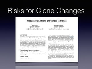 Risks for Clone Changes
Frequency and Risks of Changes to Clones
Nils Göde
University of Bremen
Bremen, Germany
nils@informatik.uni-bremen.de
Rainer Koschke
University of Bremen
Bremen, Germany
koschke@informatik.uni-bremen.de
ABSTRACT
Code Clones—duplicated source fragments—are said to in-
crease maintenance e↵ort and to facilitate problems caused
by inconsistent changes to identical parts. While this is cer-
tainly true for some clones and certainly not true for others,
it is unclear how many clones are real threats to the system’s
quality and need to be taken care of. Our analysis of clone
evolution in mature software projects shows that most clones
are rarely changed and the number of unintentional incon-
sistent changes to clones is small. We thus have to carefully
select the clones to be managed to avoid unnecessary e↵ort
managing clones with no risk potential.
Categories and Subject Descriptors
D.2.7 [Software Engineering]: Distribution, Maintenance,
and Enhancement—restructuring, reverse engineering, and
reengineering
General Terms
Experimentation, Measurement
Keywords
Software maintenance, clone detection, clone evolution
1. INTRODUCTION
Code clones are similar fragments of source code. There
are many problems caused by the presences of clones. Among
others, the source code becomes larger, change e↵ort in-
There certainly exist clones that are true threats to soft-
ware maintenance. Nevertheless, recent research [19, 20]
doubts the harmfulness of clones in general and lists nu-
merous situations in which clones are a reasonable design
decision. From the clone management perspective, it is de-
sirable to detect and manage only the harmful clones, be-
cause managing clones that have no negative e↵ects creates
only additional e↵ort.
Unfortunately, state-of-the-art clone tools detect and clas-
sify clones based only on similar structures in the source
code or one of its various representations. When it comes to
clone-related problems, however, the most important char-
acteristic of a clone is its change behavior and not its struc-
ture. Only if a clone changes, it causes additional change
e↵ort. Only if a clone changes, unintentional inconsistencies
can arise. If, on the other hand, a clone never changes, there
are no additional costs induced by propagating changes and
there is no risk of unwanted inconsistencies.
Our hypothesis is that many clones detected by state-of-
the-art tools are “structurally interesting” but irrelevant to
software maintenance because they never change during their
lifetime.
Up-to-date clone detectors can e ciently process and de-
tect clones within huge amounts of source code, consequently
delivering huge numbers of clones. In contrast, clone assess-
ment and deciding how to proceed can be very costly even for
individual clones as we have experienced with clones in our
own code [11]. Hence, having many unproblematic clones in
the detection results creates enormous overhead for assess-
ing and managing clones that do not threaten maintenance
because they never change.
 