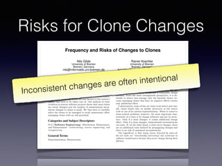 Risks for Clone Changes
Frequency and Risks of Changes to Clones
Nils Göde
University of Bremen
Bremen, Germany
nils@informatik.uni-bremen.de
Rainer Koschke
University of Bremen
Bremen, Germany
koschke@informatik.uni-bremen.de
ABSTRACT
Code Clones—duplicated source fragments—are said to in-
crease maintenance e↵ort and to facilitate problems caused
by inconsistent changes to identical parts. While this is cer-
tainly true for some clones and certainly not true for others,
it is unclear how many clones are real threats to the system’s
quality and need to be taken care of. Our analysis of clone
evolution in mature software projects shows that most clones
are rarely changed and the number of unintentional incon-
sistent changes to clones is small. We thus have to carefully
select the clones to be managed to avoid unnecessary e↵ort
managing clones with no risk potential.
Categories and Subject Descriptors
D.2.7 [Software Engineering]: Distribution, Maintenance,
and Enhancement—restructuring, reverse engineering, and
reengineering
General Terms
Experimentation, Measurement
Keywords
Software maintenance, clone detection, clone evolution
1. INTRODUCTION
Code clones are similar fragments of source code. There
are many problems caused by the presences of clones. Among
others, the source code becomes larger, change e↵ort in-
There certainly exist clones that are true threats to soft-
ware maintenance. Nevertheless, recent research [19, 20]
doubts the harmfulness of clones in general and lists nu-
merous situations in which clones are a reasonable design
decision. From the clone management perspective, it is de-
sirable to detect and manage only the harmful clones, be-
cause managing clones that have no negative e↵ects creates
only additional e↵ort.
Unfortunately, state-of-the-art clone tools detect and clas-
sify clones based only on similar structures in the source
code or one of its various representations. When it comes to
clone-related problems, however, the most important char-
acteristic of a clone is its change behavior and not its struc-
ture. Only if a clone changes, it causes additional change
e↵ort. Only if a clone changes, unintentional inconsistencies
can arise. If, on the other hand, a clone never changes, there
are no additional costs induced by propagating changes and
there is no risk of unwanted inconsistencies.
Our hypothesis is that many clones detected by state-of-
the-art tools are “structurally interesting” but irrelevant to
software maintenance because they never change during their
lifetime.
Up-to-date clone detectors can e ciently process and de-
tect clones within huge amounts of source code, consequently
delivering huge numbers of clones. In contrast, clone assess-
ment and deciding how to proceed can be very costly even for
individual clones as we have experienced with clones in our
own code [11]. Hence, having many unproblematic clones in
the detection results creates enormous overhead for assess-
ing and managing clones that do not threaten maintenance
because they never change.
Inconsistent changes are often intentional
 