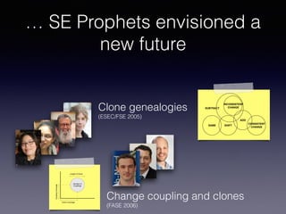 … SE Prophets envisioned a
new future
Clone genealogies
(ESEC/FSE 2005)
SAME SHIFT
INCONSISTENT
CHANGE
ADD
CONSISTENT
CHANGE
SUBTRACT
Figure 1: The relationship among evolution patter
traces code clones in consecutive versions using a metr
based clone detector and classiﬁes clones into four cat
gories: new clones, modiﬁed clones, never modiﬁed clon
and deleted clones. Their analysis does not address how e
ments in a group of code clones change with respect to oth
elements in the group. To the best of our knowledge, o
clone genealogy extractor (detailed in Section 4) is the ﬁr
tool that systematically analyzes clone evolution patter
by monitoring how a clone group evolves.
Techniques for Analyzing Structural Changes
Change coupling and clones 
(FASE 2006)
Relation of Code Clones and Change Couplings 7
Number of
Couplings
Clone Coverage
CouplingCoverage
Length of Clone
Fig. 2. Description of the metrics used in the visualization.
 