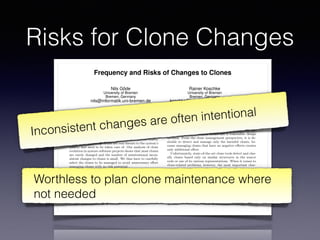 Risks for Clone Changes
Frequency and Risks of Changes to Clones
Nils Göde
University of Bremen
Bremen, Germany
nils@informatik.uni-bremen.de
Rainer Koschke
University of Bremen
Bremen, Germany
koschke@informatik.uni-bremen.de
ABSTRACT
Code Clones—duplicated source fragments—are said to in-
crease maintenance e↵ort and to facilitate problems caused
by inconsistent changes to identical parts. While this is cer-
tainly true for some clones and certainly not true for others,
it is unclear how many clones are real threats to the system’s
quality and need to be taken care of. Our analysis of clone
evolution in mature software projects shows that most clones
are rarely changed and the number of unintentional incon-
sistent changes to clones is small. We thus have to carefully
select the clones to be managed to avoid unnecessary e↵ort
managing clones with no risk potential.
Categories and Subject Descriptors
D.2.7 [Software Engineering]: Distribution, Maintenance,
and Enhancement—restructuring, reverse engineering, and
reengineering
General Terms
Experimentation, Measurement
Keywords
Software maintenance, clone detection, clone evolution
1. INTRODUCTION
Code clones are similar fragments of source code. There
are many problems caused by the presences of clones. Among
others, the source code becomes larger, change e↵ort in-
There certainly exist clones that are true threats to soft-
ware maintenance. Nevertheless, recent research [19, 20]
doubts the harmfulness of clones in general and lists nu-
merous situations in which clones are a reasonable design
decision. From the clone management perspective, it is de-
sirable to detect and manage only the harmful clones, be-
cause managing clones that have no negative e↵ects creates
only additional e↵ort.
Unfortunately, state-of-the-art clone tools detect and clas-
sify clones based only on similar structures in the source
code or one of its various representations. When it comes to
clone-related problems, however, the most important char-
acteristic of a clone is its change behavior and not its struc-
ture. Only if a clone changes, it causes additional change
e↵ort. Only if a clone changes, unintentional inconsistencies
can arise. If, on the other hand, a clone never changes, there
are no additional costs induced by propagating changes and
there is no risk of unwanted inconsistencies.
Our hypothesis is that many clones detected by state-of-
the-art tools are “structurally interesting” but irrelevant to
software maintenance because they never change during their
lifetime.
Up-to-date clone detectors can e ciently process and de-
tect clones within huge amounts of source code, consequently
delivering huge numbers of clones. In contrast, clone assess-
ment and deciding how to proceed can be very costly even for
individual clones as we have experienced with clones in our
own code [11]. Hence, having many unproblematic clones in
the detection results creates enormous overhead for assess-
ing and managing clones that do not threaten maintenance
because they never change.
Inconsistent changes are often intentional
Worthless to plan clone maintenance where
not needed
 