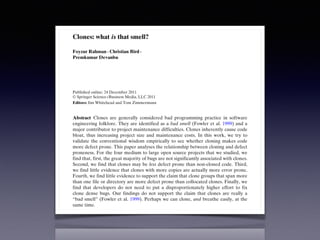 Empir Software Eng (2012) 17:503–530
DOI 10.1007/s10664-011-9195-3
Clones: what is that smell?
Foyzur Rahman · Christian Bird ·
Premkumar Devanbu
Published online: 24 December 2011
© Springer Science+Business Media, LLC 2011
Editors: Jim Whitehead and Tom Zimmermann
Abstract Clones are generally considered bad programming practice in software
engineering folklore. They are identified as a bad smell (Fowler et al. 1999) and a
major contributor to project maintenance difficulties. Clones inherently cause code
bloat, thus increasing project size and maintenance costs. In this work, we try to
validate the conventional wisdom empirically to see whether cloning makes code
more defect prone. This paper analyses the relationship between cloning and defect
proneness. For the four medium to large open source projects that we studied, we
find that, first, the great majority of bugs are not significantly associated with clones.
Second, we find that clones may be less defect prone than non-cloned code. Third,
we find little evidence that clones with more copies are actually more error prone.
Fourth, we find little evidence to support the claim that clone groups that span more
than one file or directory are more defect prone than collocated clones. Finally, we
find that developers do not need to put a disproportionately higher effort to fix
clone dense bugs. Our findings do not support the claim that clones are really a
“bad smell” (Fowler et al. 1999). Perhaps we can clone, and breathe easily, at the
same time.
Keywords Empirical software engineering · Software maintenance ·
Software clone · Software quality · Software evolution
 