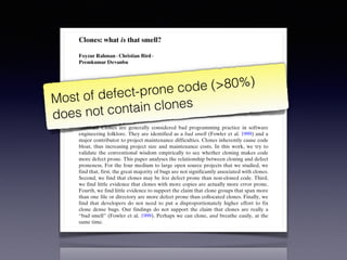 Empir Software Eng (2012) 17:503–530
DOI 10.1007/s10664-011-9195-3
Clones: what is that smell?
Foyzur Rahman · Christian Bird ·
Premkumar Devanbu
Published online: 24 December 2011
© Springer Science+Business Media, LLC 2011
Editors: Jim Whitehead and Tom Zimmermann
Abstract Clones are generally considered bad programming practice in software
engineering folklore. They are identified as a bad smell (Fowler et al. 1999) and a
major contributor to project maintenance difficulties. Clones inherently cause code
bloat, thus increasing project size and maintenance costs. In this work, we try to
validate the conventional wisdom empirically to see whether cloning makes code
more defect prone. This paper analyses the relationship between cloning and defect
proneness. For the four medium to large open source projects that we studied, we
find that, first, the great majority of bugs are not significantly associated with clones.
Second, we find that clones may be less defect prone than non-cloned code. Third,
we find little evidence that clones with more copies are actually more error prone.
Fourth, we find little evidence to support the claim that clone groups that span more
than one file or directory are more defect prone than collocated clones. Finally, we
find that developers do not need to put a disproportionately higher effort to fix
clone dense bugs. Our findings do not support the claim that clones are really a
“bad smell” (Fowler et al. 1999). Perhaps we can clone, and breathe easily, at the
same time.
Keywords Empirical software engineering · Software maintenance ·
Software clone · Software quality · Software evolution
Most of defect-prone code (>80%)
does not contain clones
 