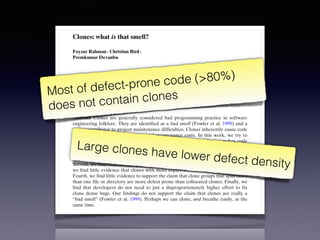 Empir Software Eng (2012) 17:503–530
DOI 10.1007/s10664-011-9195-3
Clones: what is that smell?
Foyzur Rahman · Christian Bird ·
Premkumar Devanbu
Published online: 24 December 2011
© Springer Science+Business Media, LLC 2011
Editors: Jim Whitehead and Tom Zimmermann
Abstract Clones are generally considered bad programming practice in software
engineering folklore. They are identified as a bad smell (Fowler et al. 1999) and a
major contributor to project maintenance difficulties. Clones inherently cause code
bloat, thus increasing project size and maintenance costs. In this work, we try to
validate the conventional wisdom empirically to see whether cloning makes code
more defect prone. This paper analyses the relationship between cloning and defect
proneness. For the four medium to large open source projects that we studied, we
find that, first, the great majority of bugs are not significantly associated with clones.
Second, we find that clones may be less defect prone than non-cloned code. Third,
we find little evidence that clones with more copies are actually more error prone.
Fourth, we find little evidence to support the claim that clone groups that span more
than one file or directory are more defect prone than collocated clones. Finally, we
find that developers do not need to put a disproportionately higher effort to fix
clone dense bugs. Our findings do not support the claim that clones are really a
“bad smell” (Fowler et al. 1999). Perhaps we can clone, and breathe easily, at the
same time.
Keywords Empirical software engineering · Software maintenance ·
Software clone · Software quality · Software evolution
Most of defect-prone code (>80%)
does not contain clones
Large clones have lower defect density
 